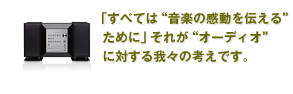 「すべては、“音楽の感動を伝える”ために」
それが“オーディオ”に対する我々の考えです。