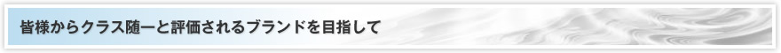 皆様からクラス随一と評価されるブランドを目指して