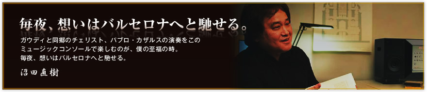 「毎夜、想いはバルセロナへと馳せる。」ガウディと同郷のチェリスト、パブロ・カザルスの演奏をこの ミュージックコンソールで楽しむのが、僕の至福の時。 毎夜、想いはバルセロナへと馳せる。沼田直樹
