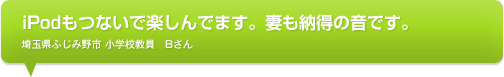 iPodもつないで楽しんでます。妻も納得の音です。埼玉県ふじみ野市 小学校教員　Bさん