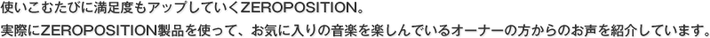 使いこむたびに満足度もアップしていくZEROPOSITION。 実際にZEROPOSITION製品を使って、お気に入りの音楽を楽しんでいるオーナーの方からのお声を紹介しています。